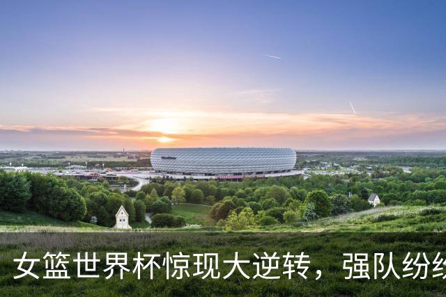 女篮世界杯惊现大逆转，强队纷纷出局冷门层出