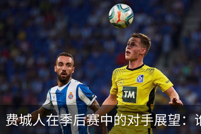 费城人在季后赛中的对手展望：谁是首选？